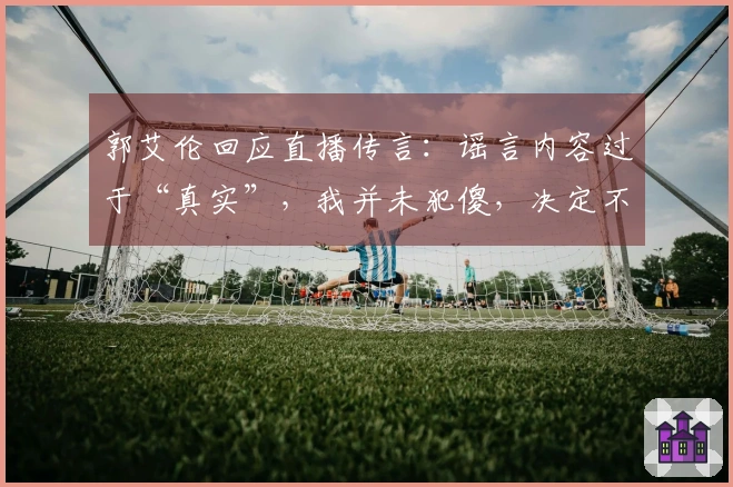 郭艾伦回应直播传言：谣言内容过于“真实”，我并未犯傻，决定不再追究