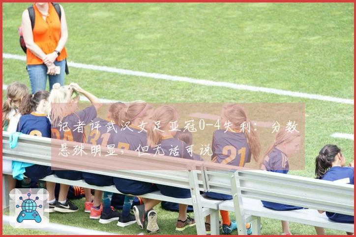 记者评武汉女足亚冠0-4失利：分数悬殊明显，但无话可说
