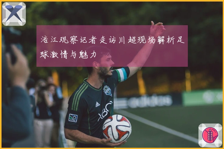 涪江观察记者走访川超现场解析足球激情与魅力
