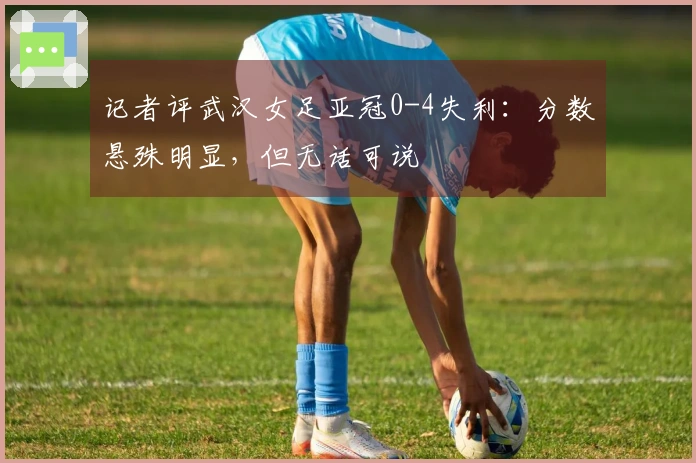 记者评武汉女足亚冠0-4失利：分数悬殊明显，但无话可说