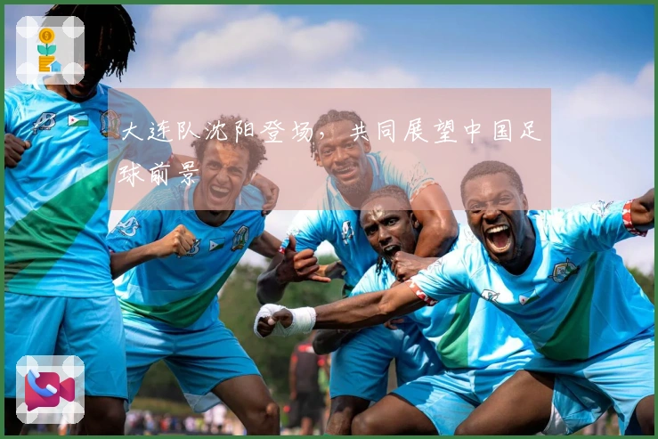 大连队沈阳登场，共同展望中国足球前景