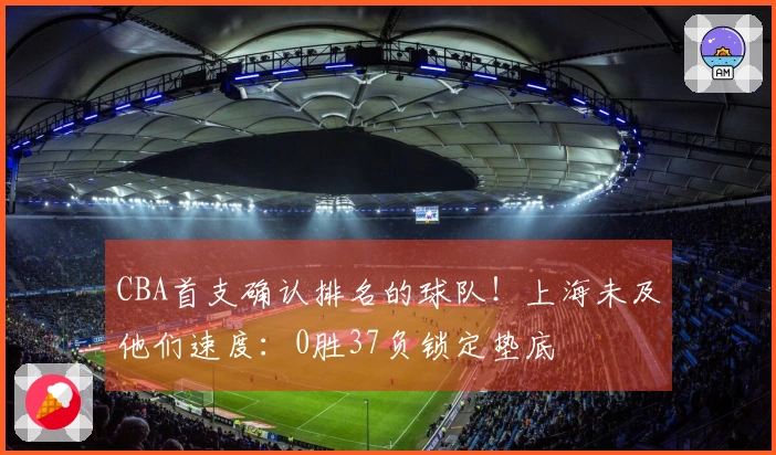 CBA首支确认排名的球队！上海未及他们速度：0胜37负锁定垫底