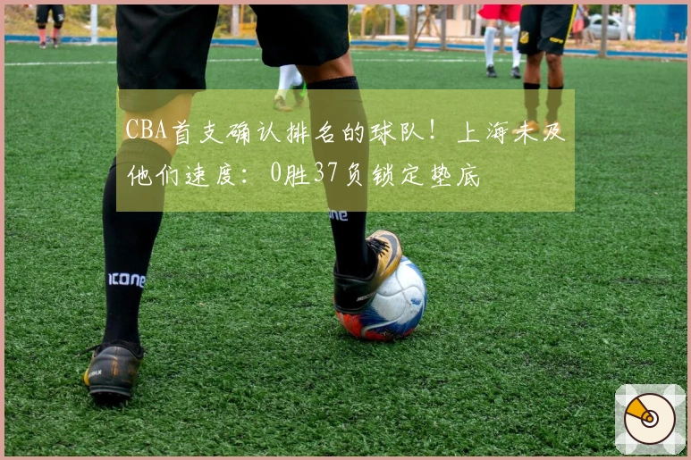CBA首支确认排名的球队！上海未及他们速度：0胜37负锁定垫底