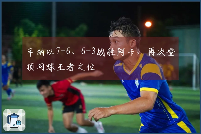 辛纳以7-6、6-3战胜阿卡，再次登顶网球王者之位