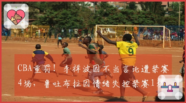 CBA重罚！李祥波因不当言论遭禁赛4场，鲁吐布拉因情绪失控禁赛1场