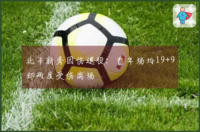 北卡新秀因伤退役：首年场均19+9却两度受伤离场