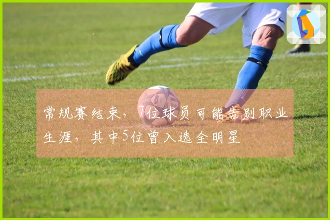 常规赛结束，7位球员可能告别职业生涯，其中5位曾入选全明星