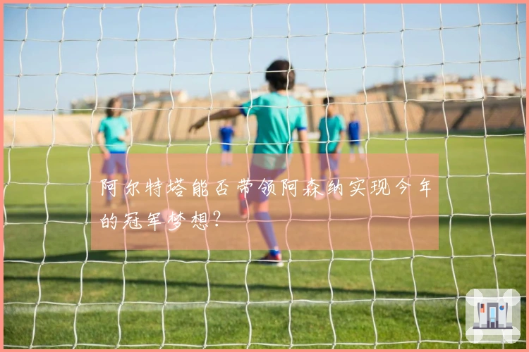 阿尔特塔能否带领阿森纳实现今年的冠军梦想？
