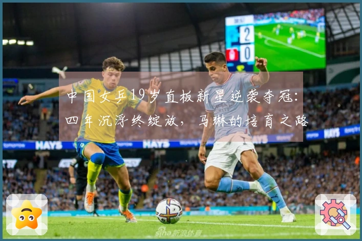 中国女乒19岁直板新星逆袭夺冠：四年沉浮终绽放，马琳的培育之路？