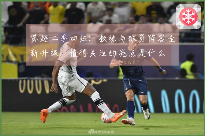 苏超二季回归：教练与球员阵容全新升级，值得关注的亮点是什么