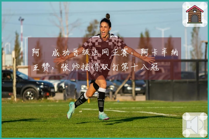阿昺成功晋级法网正赛，阿卡辛纳互赞，张帅摘得双打第十八冠