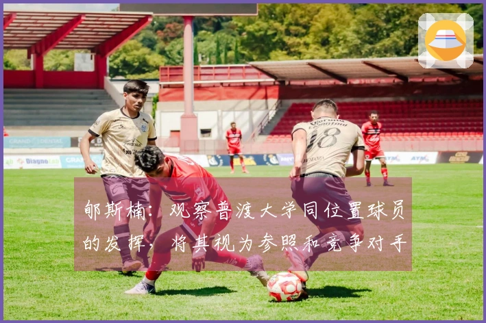 郇斯楠：观察普渡大学同位置球员的发挥，将其视为参照和竞争对手
